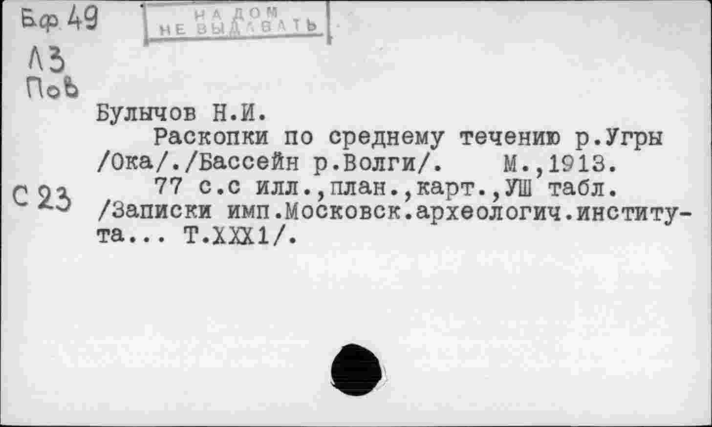 ﻿А9 ГнЛ^ОвУт»
Л5
ПоЬ
Булычов Н.И.
Раскопки по среднему течению р.Угры
/Ока/./Бассейн р.Волги/. М.,1913.
гох 77 с.с илл., план.,карт.,УШ табл.
/Записки имп.Московск.археологич.института... Т.ХХХ1/.